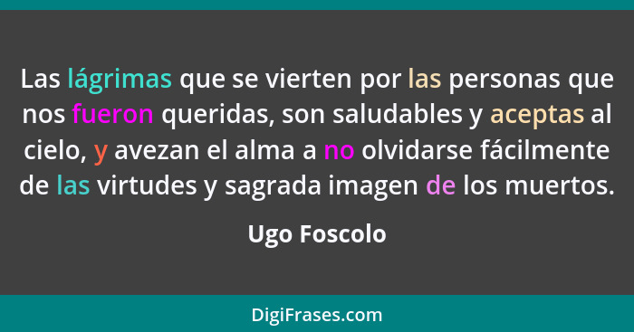 Las lágrimas que se vierten por las personas que nos fueron queridas, son saludables y aceptas al cielo, y avezan el alma a no olvidarse... - Ugo Foscolo