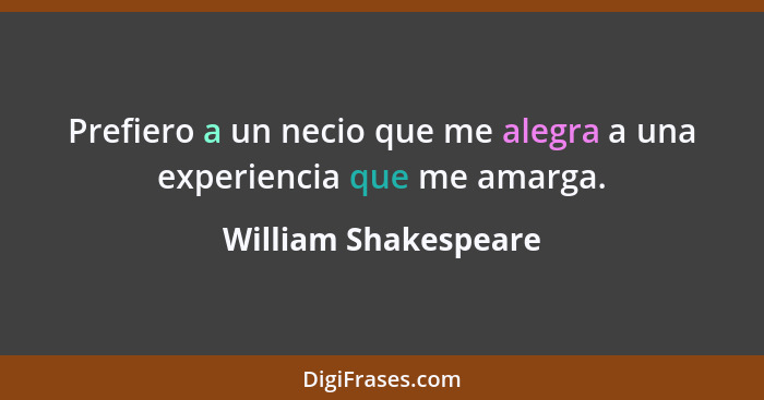 Prefiero a un necio que me alegra a una experiencia que me amarga.... - William Shakespeare