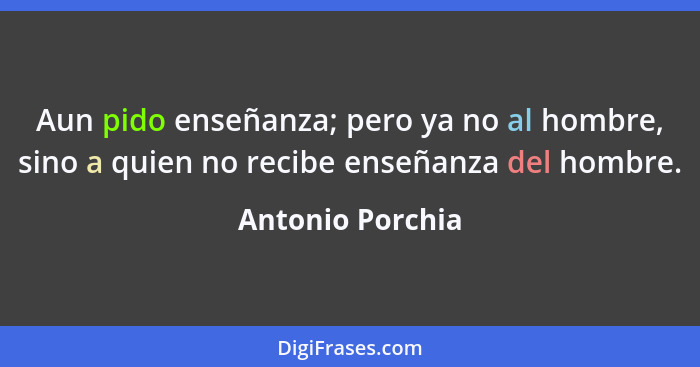 Aun pido enseñanza; pero ya no al hombre, sino a quien no recibe enseñanza del hombre.... - Antonio Porchia