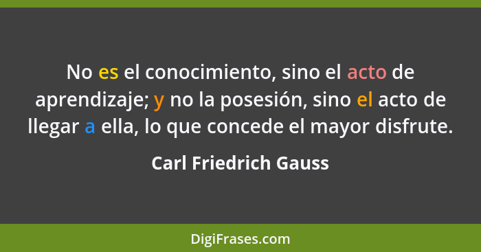 No es el conocimiento, sino el acto de aprendizaje; y no la posesión, sino el acto de llegar a ella, lo que concede el mayor di... - Carl Friedrich Gauss