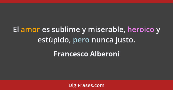 El amor es sublime y miserable, heroico y estúpido, pero nunca justo.... - Francesco Alberoni
