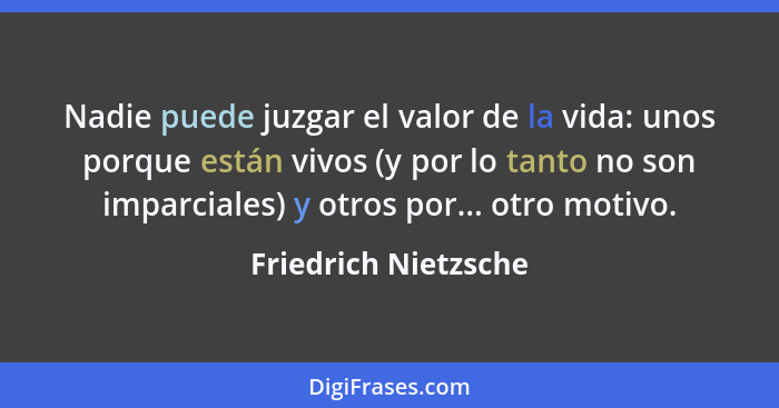 Nadie puede juzgar el valor de la vida: unos porque están vivos (y por lo tanto no son imparciales) y otros por... otro motivo.... - Friedrich Nietzsche