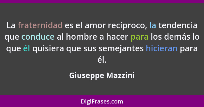 La fraternidad es el amor recíproco, la tendencia que conduce al hombre a hacer para los demás lo que él quisiera que sus semejante... - Giuseppe Mazzini