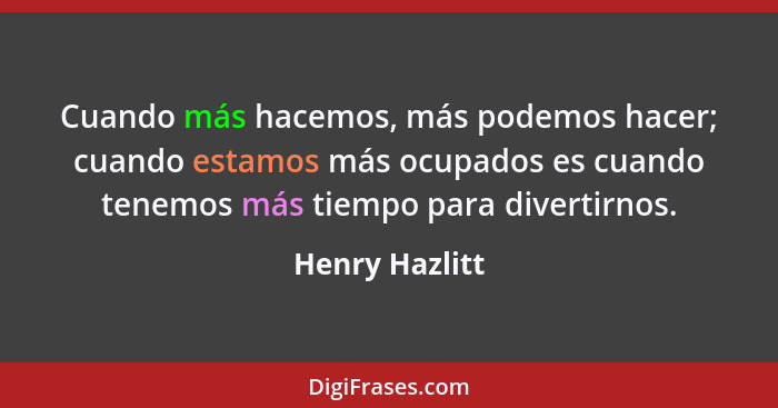Cuando más hacemos, más podemos hacer; cuando estamos más ocupados es cuando tenemos más tiempo para divertirnos.... - Henry Hazlitt