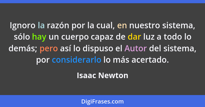 Ignoro la razón por la cual, en nuestro sistema, sólo hay un cuerpo capaz de dar luz a todo lo demás; pero así lo dispuso el Autor del... - Isaac Newton