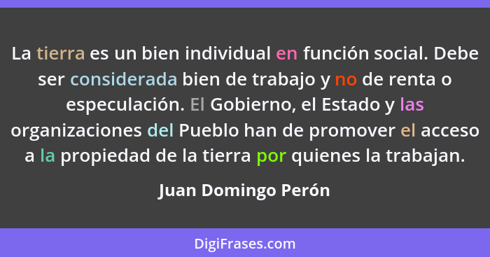La tierra es un bien individual en función social. Debe ser considerada bien de trabajo y no de renta o especulación. El Gobierno... - Juan Domingo Perón
