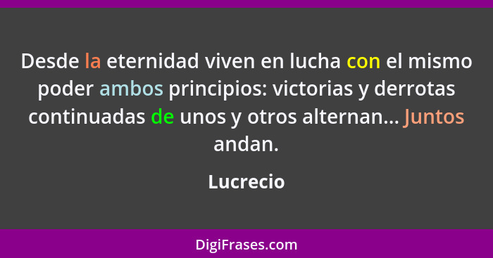 Desde la eternidad viven en lucha con el mismo poder ambos principios: victorias y derrotas continuadas de unos y otros alternan... Juntos... - Lucrecio