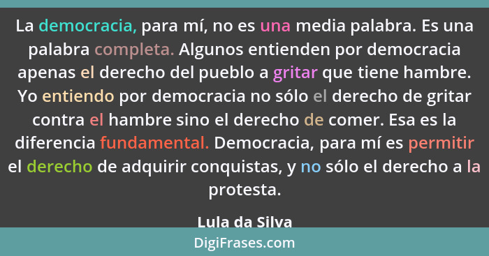 La democracia, para mí, no es una media palabra. Es una palabra completa. Algunos entienden por democracia apenas el derecho del puebl... - Lula da Silva