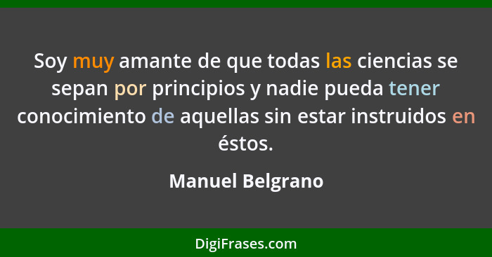 Soy muy amante de que todas las ciencias se sepan por principios y nadie pueda tener conocimiento de aquellas sin estar instruidos e... - Manuel Belgrano