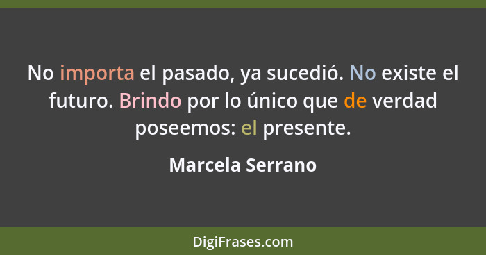 No importa el pasado, ya sucedió. No existe el futuro. Brindo por lo único que de verdad poseemos: el presente.... - Marcela Serrano