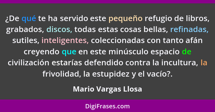 ¿De qué te ha servido este pequeño refugio de libros, grabados, discos, todas estas cosas bellas, refinadas, sutiles, inteligente... - Mario Vargas Llosa