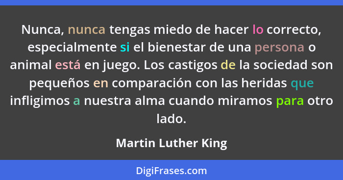 Nunca, nunca tengas miedo de hacer lo correcto, especialmente si el bienestar de una persona o animal está en juego. Los castigos... - Martin Luther King