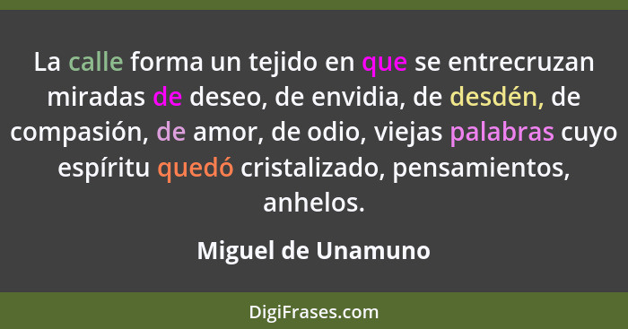 La calle forma un tejido en que se entrecruzan miradas de deseo, de envidia, de desdén, de compasión, de amor, de odio, viejas pal... - Miguel de Unamuno