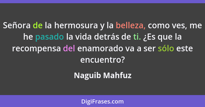 Señora de la hermosura y la belleza, como ves, me he pasado la vida detrás de ti. ¿Es que la recompensa del enamorado va a ser sólo es... - Naguib Mahfuz