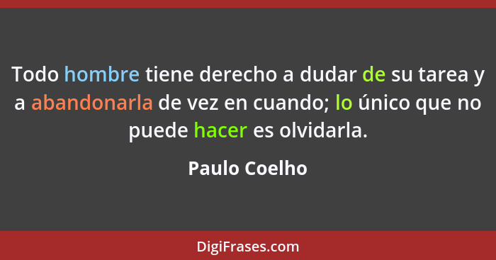 Todo hombre tiene derecho a dudar de su tarea y a abandonarla de vez en cuando; lo único que no puede hacer es olvidarla.... - Paulo Coelho