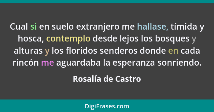 Cual si en suelo extranjero me hallase, tímida y hosca, contemplo desde lejos los bosques y alturas y los floridos senderos donde... - Rosalía de Castro