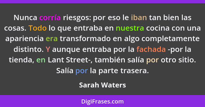 Nunca corría riesgos: por eso le iban tan bien las cosas. Todo lo que entraba en nuestra cocina con una apariencia era transformado en... - Sarah Waters