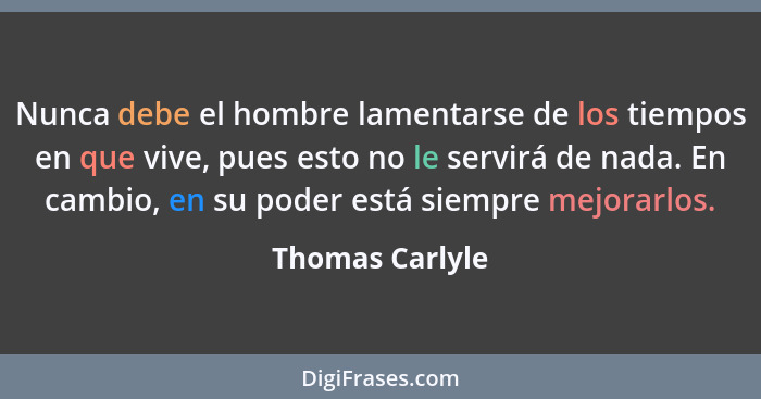 Nunca debe el hombre lamentarse de los tiempos en que vive, pues esto no le servirá de nada. En cambio, en su poder está siempre mejo... - Thomas Carlyle