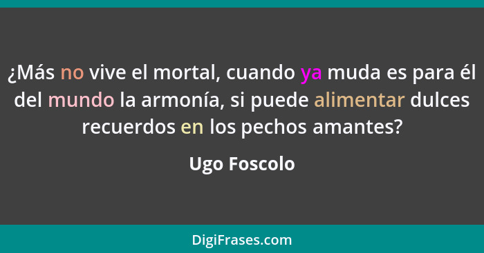 ¿Más no vive el mortal, cuando ya muda es para él del mundo la armonía, si puede alimentar dulces recuerdos en los pechos amantes?... - Ugo Foscolo