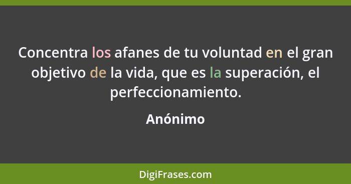 Concentra los afanes de tu voluntad en el gran objetivo de la vida, que es la superación, el perfeccionamiento.... - Anónimo