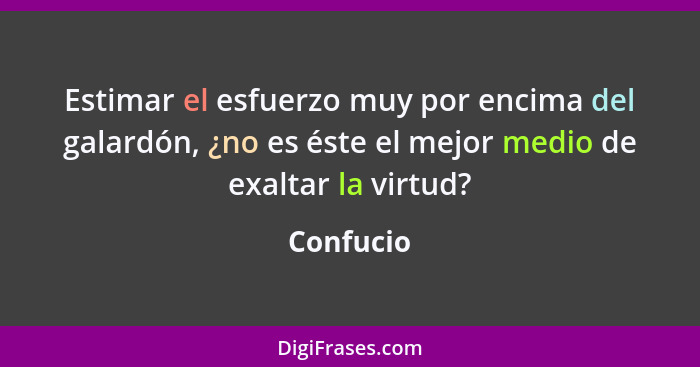 Estimar el esfuerzo muy por encima del galardón, ¿no es éste el mejor medio de exaltar la virtud?... - Confucio