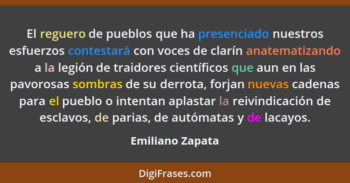 El reguero de pueblos que ha presenciado nuestros esfuerzos contestará con voces de clarín anatematizando a la legión de traidores c... - Emiliano Zapata