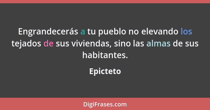 Engrandecerás a tu pueblo no elevando los tejados de sus viviendas, sino las almas de sus habitantes.... - Epicteto