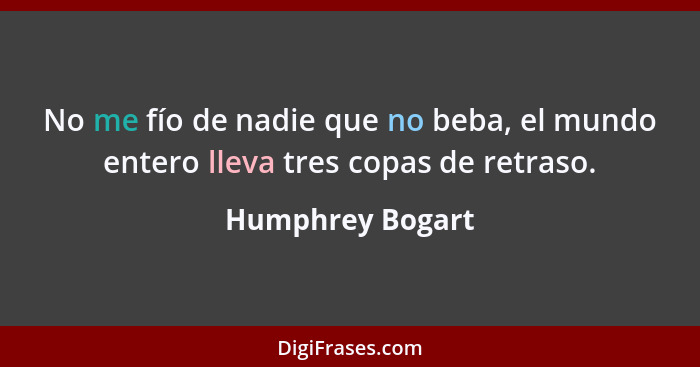 No me fío de nadie que no beba, el mundo entero lleva tres copas de retraso.... - Humphrey Bogart