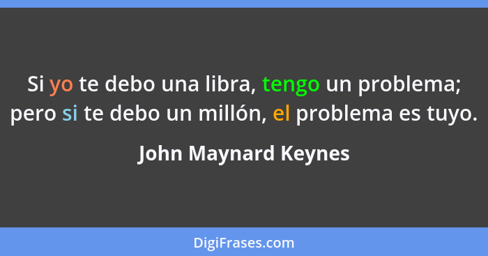 Si yo te debo una libra, tengo un problema; pero si te debo un millón, el problema es tuyo.... - John Maynard Keynes