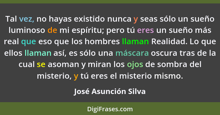 Tal vez, no hayas existido nunca y seas sólo un sueño luminoso de mi espíritu; pero tú eres un sueño más real que eso que los ho... - José Asunción Silva