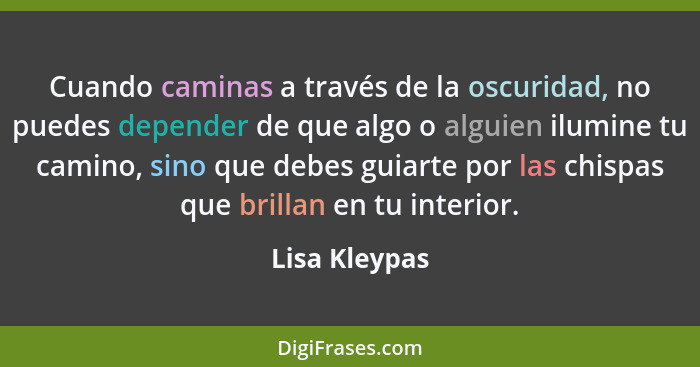 Cuando caminas a través de la oscuridad, no puedes depender de que algo o alguien ilumine tu camino, sino que debes guiarte por las chi... - Lisa Kleypas