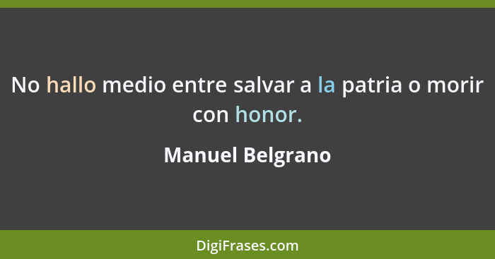 No hallo medio entre salvar a la patria o morir con honor.... - Manuel Belgrano