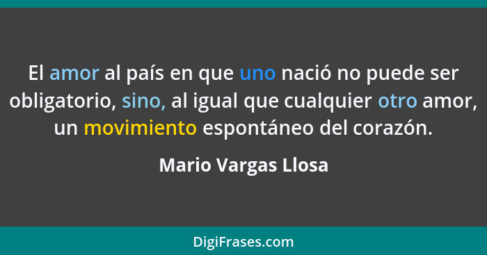 El amor al país en que uno nació no puede ser obligatorio, sino, al igual que cualquier otro amor, un movimiento espontáneo del c... - Mario Vargas Llosa