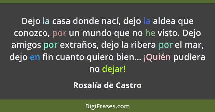 Dejo la casa donde nací, dejo la aldea que conozco, por un mundo que no he visto. Dejo amigos por extraños, dejo la ribera por el... - Rosalía de Castro