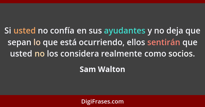 Si usted no confía en sus ayudantes y no deja que sepan lo que está ocurriendo, ellos sentirán que usted no los considera realmente como... - Sam Walton