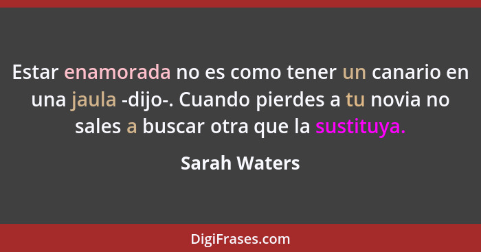 Estar enamorada no es como tener un canario en una jaula -dijo-. Cuando pierdes a tu novia no sales a buscar otra que la sustituya.... - Sarah Waters