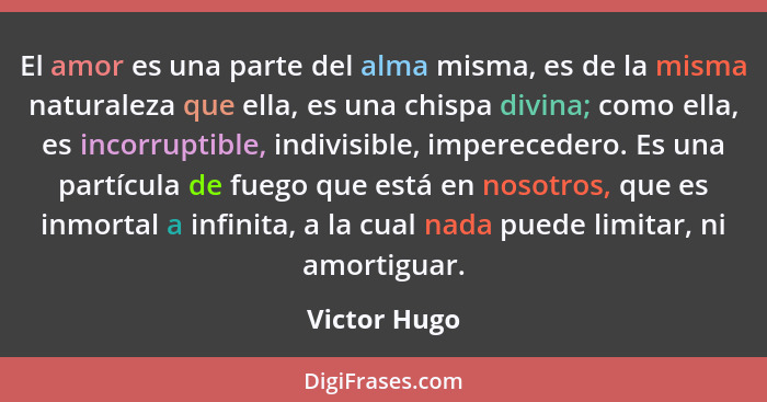 El amor es una parte del alma misma, es de la misma naturaleza que ella, es una chispa divina; como ella, es incorruptible, indivisible,... - Victor Hugo