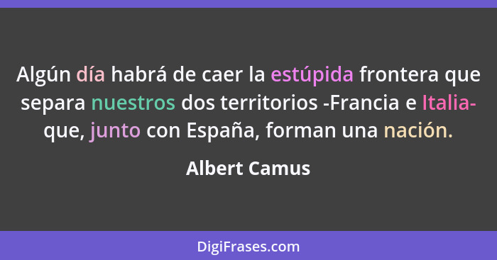 Algún día habrá de caer la estúpida frontera que separa nuestros dos territorios -Francia e Italia- que, junto con España, forman una n... - Albert Camus