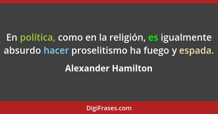 En política, como en la religión, es igualmente absurdo hacer proselitismo ha fuego y espada.... - Alexander Hamilton