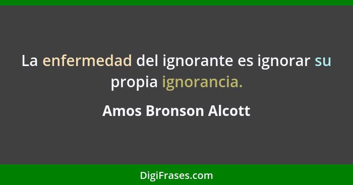La enfermedad del ignorante es ignorar su propia ignorancia.... - Amos Bronson Alcott