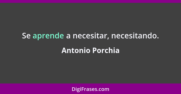 Se aprende a necesitar, necesitando.... - Antonio Porchia