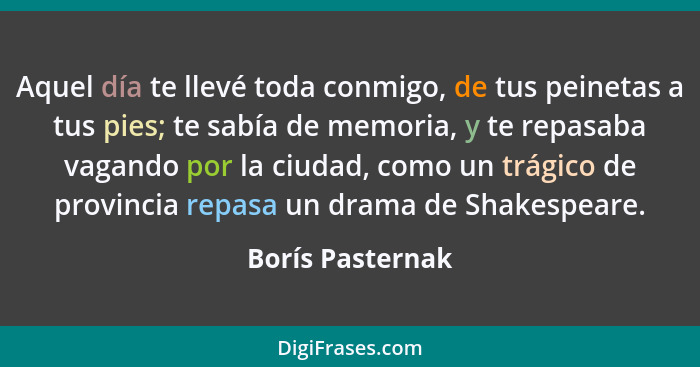 Aquel día te llevé toda conmigo, de tus peinetas a tus pies; te sabía de memoria, y te repasaba vagando por la ciudad, como un trági... - Borís Pasternak