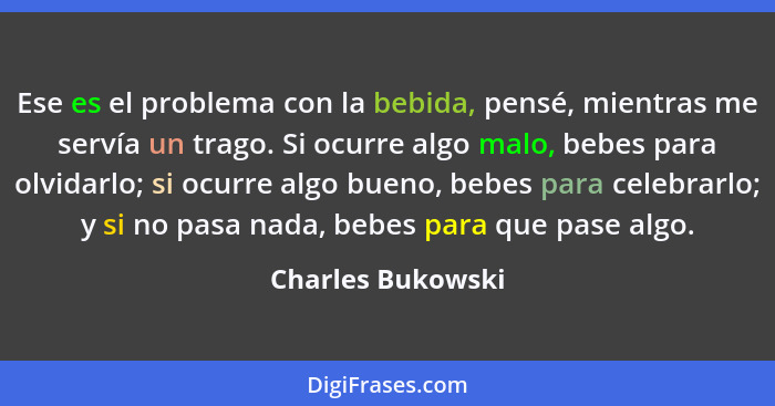 Ese es el problema con la bebida, pensé, mientras me servía un trago. Si ocurre algo malo, bebes para olvidarlo; si ocurre algo bue... - Charles Bukowski