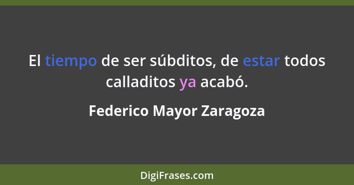 El tiempo de ser súbditos, de estar todos calladitos ya acabó.... - Federico Mayor Zaragoza