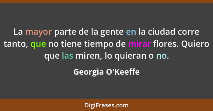 La mayor parte de la gente en la ciudad corre tanto, que no tiene tiempo de mirar flores. Quiero que las miren, lo quieran o no... - Georgia O'Keeffe