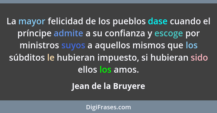 La mayor felicidad de los pueblos dase cuando el príncipe admite a su confianza y escoge por ministros suyos a aquellos mismos qu... - Jean de la Bruyere