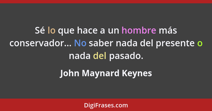 Sé lo que hace a un hombre más conservador... No saber nada del presente o nada del pasado.... - John Maynard Keynes