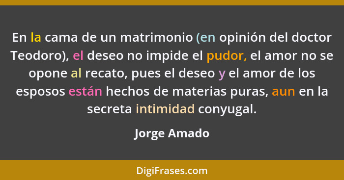 En la cama de un matrimonio (en opinión del doctor Teodoro), el deseo no impide el pudor, el amor no se opone al recato, pues el deseo y... - Jorge Amado