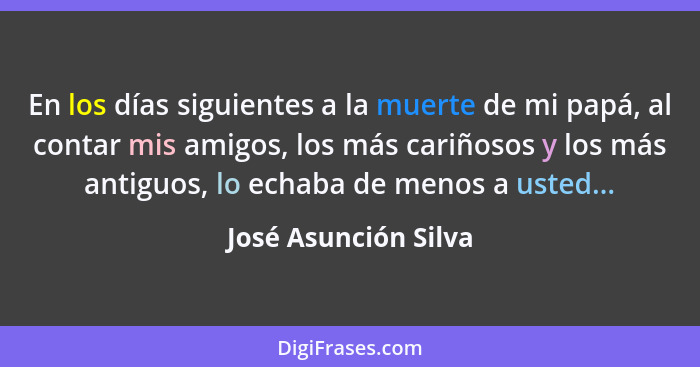En los días siguientes a la muerte de mi papá, al contar mis amigos, los más cariñosos y los más antiguos, lo echaba de menos a... - José Asunción Silva