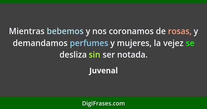 Mientras bebemos y nos coronamos de rosas, y demandamos perfumes y mujeres, la vejez se desliza sin ser notada.... - Juvenal